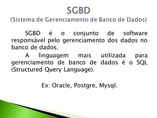 SGBD é o conjunto de software
responsável pelo gerenciamento dos dados no
banco de dados.
     A    linguagem   mais   utilizada para
gerenciamento de banco de dados é o SQL
(Structured Query Language).

         Ex: Oracle, Postgre, Mysql.
 