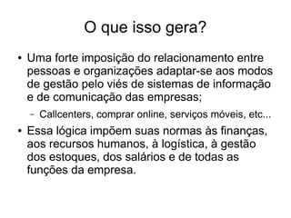 O que isso gera?
● Uma forte imposição do relacionamento entre
pessoas e organizações adaptar-se aos modos
de gestão pelo viés de sistemas de informação
e de comunicação das empresas;
– Callcenters, comprar online, serviços móveis, etc...
● Essa lógica impõem suas normas às finanças,
aos recursos humanos, à logística, à gestão
dos estoques, dos salários e de todas as
funções da empresa.
 