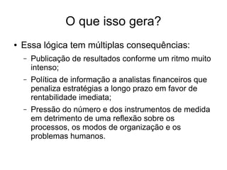 O que isso gera?
● Essa lógica tem múltiplas consequências:
– Publicação de resultados conforme um ritmo muito
intenso;
– Política de informação a analistas financeiros que
penaliza estratégias a longo prazo em favor de
rentabilidade imediata;
– Pressão do número e dos instrumentos de medida
em detrimento de uma reflexão sobre os
processos, os modos de organização e os
problemas humanos.
 