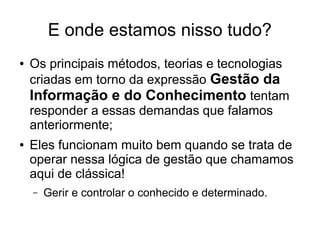 E onde estamos nisso tudo?
● Os principais métodos, teorias e tecnologias
criadas em torno da expressão Gestão da
Informação e do Conhecimento tentam
responder a essas demandas que falamos
anteriormente;
● Eles funcionam muito bem quando se trata de
operar nessa lógica de gestão que chamamos
aqui de clássica!
– Gerir e controlar o conhecido e determinado.
 