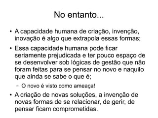 No entanto...
● A capacidade humana de criação, invenção,
inovação é algo que extrapola essas formas;
● Essa capacidade humana pode ficar
seriamente prejudicada e ter pouco espaço de
se desenvolver sob lógicas de gestão que não
foram feitas para se pensar no novo e naquilo
que ainda se sabe o que é;
– O novo é visto como ameaça!
● A criação de novas soluções, a invenção de
novas formas de se relacionar, de gerir, de
pensar ficam comprometidas.
 