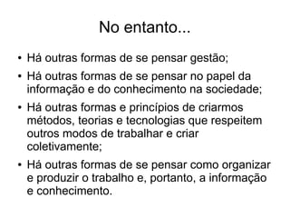 No entanto...
● Há outras formas de se pensar gestão;
● Há outras formas de se pensar no papel da
informação e do conhecimento na sociedade;
● Há outras formas e princípios de criarmos
métodos, teorias e tecnologias que respeitem
outros modos de trabalhar e criar
coletivamente;
● Há outras formas de se pensar como organizar
e produzir o trabalho e, portanto, a informação
e conhecimento.
 