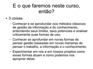 E o que faremos neste curso,
então?
● 3 coisas:
– Conhecer e se aprodundar nos métodos clássicos
de gestão da informação e do conhecimento,
entendendo seus limites, seus potenciais e analisar
criticamente suas formas de uso;
– Conhecer se aprofundar em novas formas de
pensar gestão baseadas em novas maneiras de
pensar o trabalho, a informação e o conhecimento;
– Experimentar em nós e em nossos projetos como
essas formas atuam e como podemos nos
apropriar delas.
 