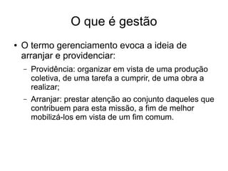 O que é gestão
● O termo gerenciamento evoca a ideia de
arranjar e providenciar:
– Providência: organizar em vista de uma produção
coletiva, de uma tarefa a cumprir, de uma obra a
realizar;
– Arranjar: prestar atenção ao conjunto daqueles que
contribuem para esta missão, a fim de melhor
mobilizá-los em vista de um fim comum.
 