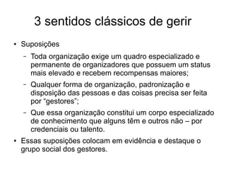 3 sentidos clássicos de gerir
● Suposições
– Toda organização exige um quadro especializado e
permanente de organizadores que possuem um status
mais elevado e recebem recompensas maiores;
– Qualquer forma de organização, padronização e
disposição das pessoas e das coisas precisa ser feita
por “gestores”;
– Que essa organização constitui um corpo especializado
de conhecimento que alguns têm e outros não – por
credenciais ou talento.
● Essas suposições colocam em evidência e destaque o
grupo social dos gestores.
 