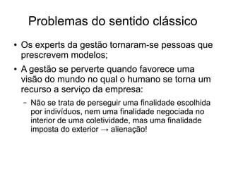 Problemas do sentido clássico
● Os experts da gestão tornaram-se pessoas que
prescrevem modelos;
● A gestão se perverte quando favorece uma
visão do mundo no qual o humano se torna um
recurso a serviço da empresa:
– Não se trata de perseguir uma finalidade escolhida
por indivíduos, nem uma finalidade negociada no
interior de uma coletividade, mas uma finalidade
imposta do exterior → alienação!
 