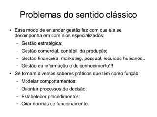 Problemas do sentido clássico
● Esse modo de entender gestão faz com que ela se
decomponha em domínios especializados:
– Gestão estratégica;
– Gestão comercial, contábil, da produção;
– Gestão financeira, marketing, pessoal, recursos humanos..
– Gestão da informação e do conhecimento!!!
● Se tornam diversos saberes práticos que têm como função:
– Modelar comportamentos;
– Orientar processos de decisão;
– Estabelecer procedimentos;
– Criar normas de funcionamento.
 