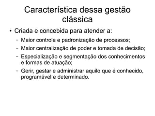 Característica dessa gestão
clássica
● Criada e concebida para atender a:
– Maior controle e padronização de processos;
– Maior centralização de poder e tomada de decisão;
– Especialização e segmentação dos conhecimentos
e formas de atuação;
– Gerir, gestar e administrar aquilo que é conhecido,
programável e determinado.
 