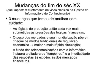 Mudanças do fim do séc XX
(que impactam diretamente na visão clássica da Gestão da
Informação e do Conhecimento)
● 3 mudanças que temos de analisar com
cuidado:
– As lógicas de produção estão cada vez mais
submetidas às pressões das lógicas financeiras;
– O peso dos mercados e sua mundialização põe em
cheque os modos tradicionais de regulação
econômica → maior e mais rápida circulação;
– A fusão das telecomunicações com a informática
instaura a ditadura do “tempo real” e a imediatidade
das respostas às exigências dos mercados
financeiros.
 