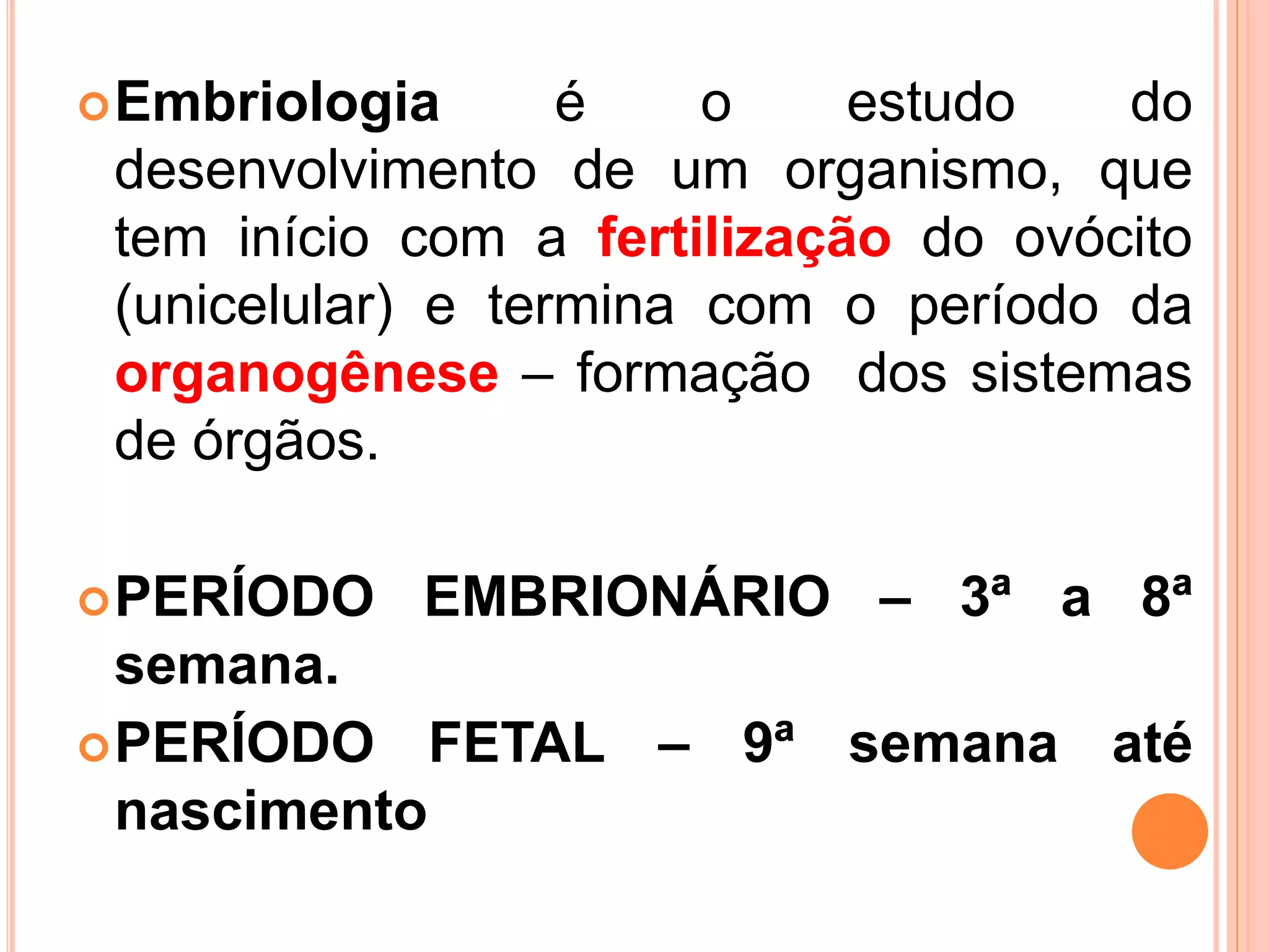 Embriologia é o estudo do
desenvolvimento de um organismo, que
tem início com a fertilização do ovócito
(unicelular) e termina com o período da
organogênese – formação dos sistemas
de órgãos.
PERÍODO EMBRIONÁRIO – 3ª a 8ª
semana.
PERÍODO FETAL – 9ª semana até
nascimento
 