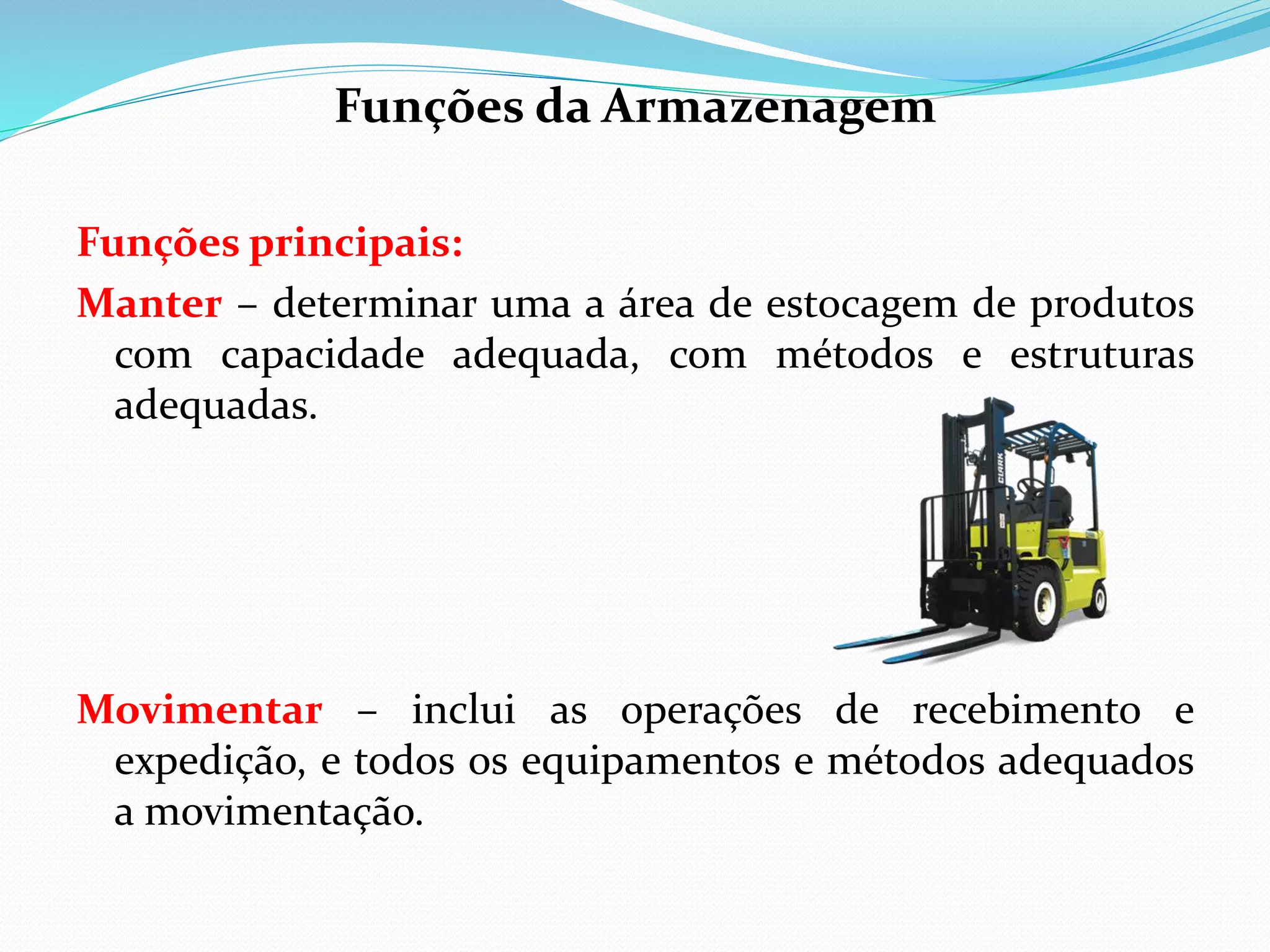 Funções da Armazenagem 
Funções principais: 
Manter – determinar uma a área de estocagem de produtos 
com capacidade adequada, com métodos e estruturas 
adequadas. 
Movimentar – inclui as operações de recebimento e 
expedição, e todos os equipamentos e métodos adequados 
a movimentação. 
 
