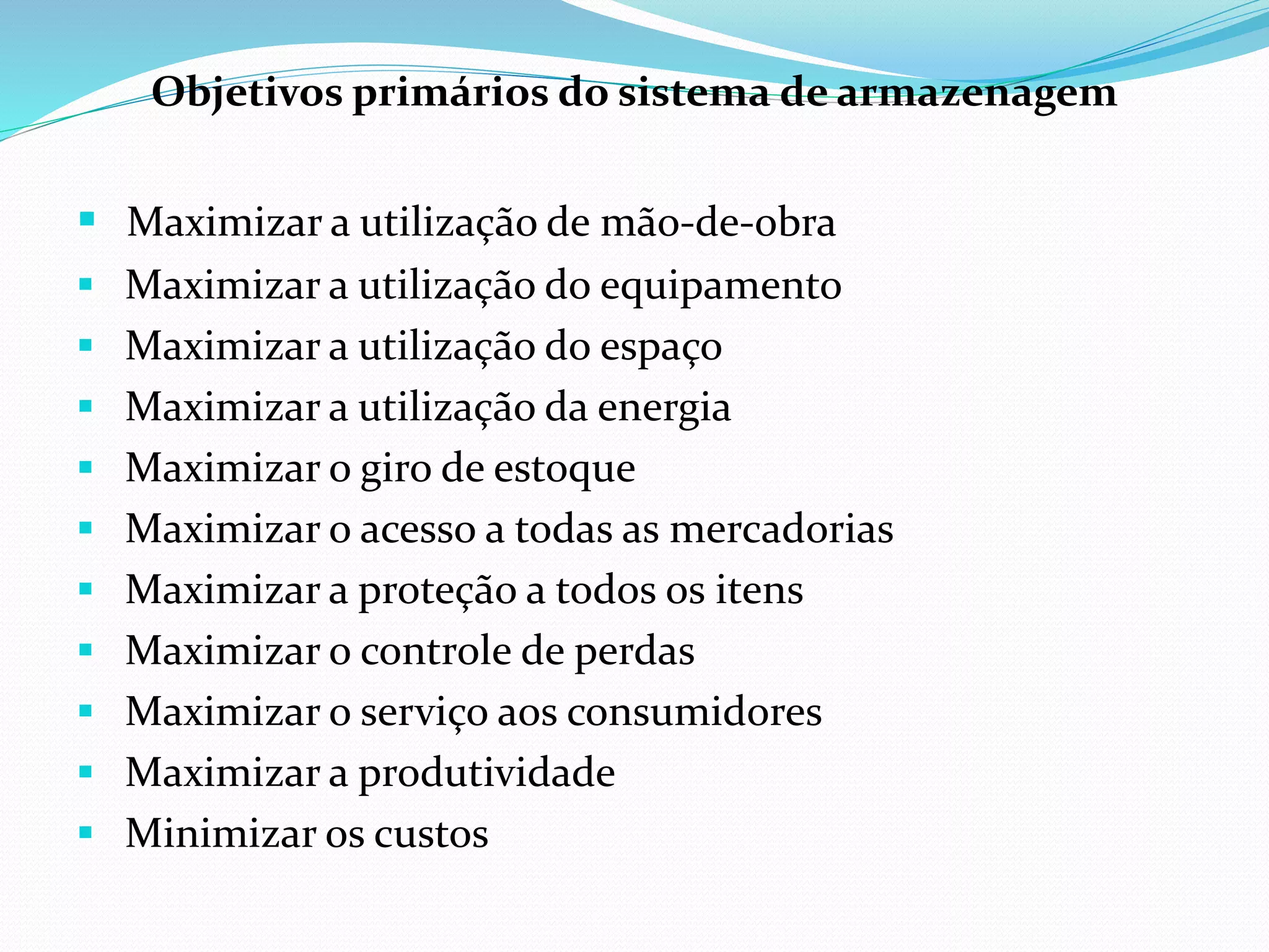 Objetivos primários do sistema de armazenagem 
 Maximizar a utilização de mão-de-obra 
 Maximizar a utilização do equipamento 
 Maximizar a utilização do espaço 
 Maximizar a utilização da energia 
 Maximizar o giro de estoque 
 Maximizar o acesso a todas as mercadorias 
 Maximizar a proteção a todos os itens 
 Maximizar o controle de perdas 
 Maximizar o serviço aos consumidores 
 Maximizar a produtividade 
 Minimizar os custos 
 