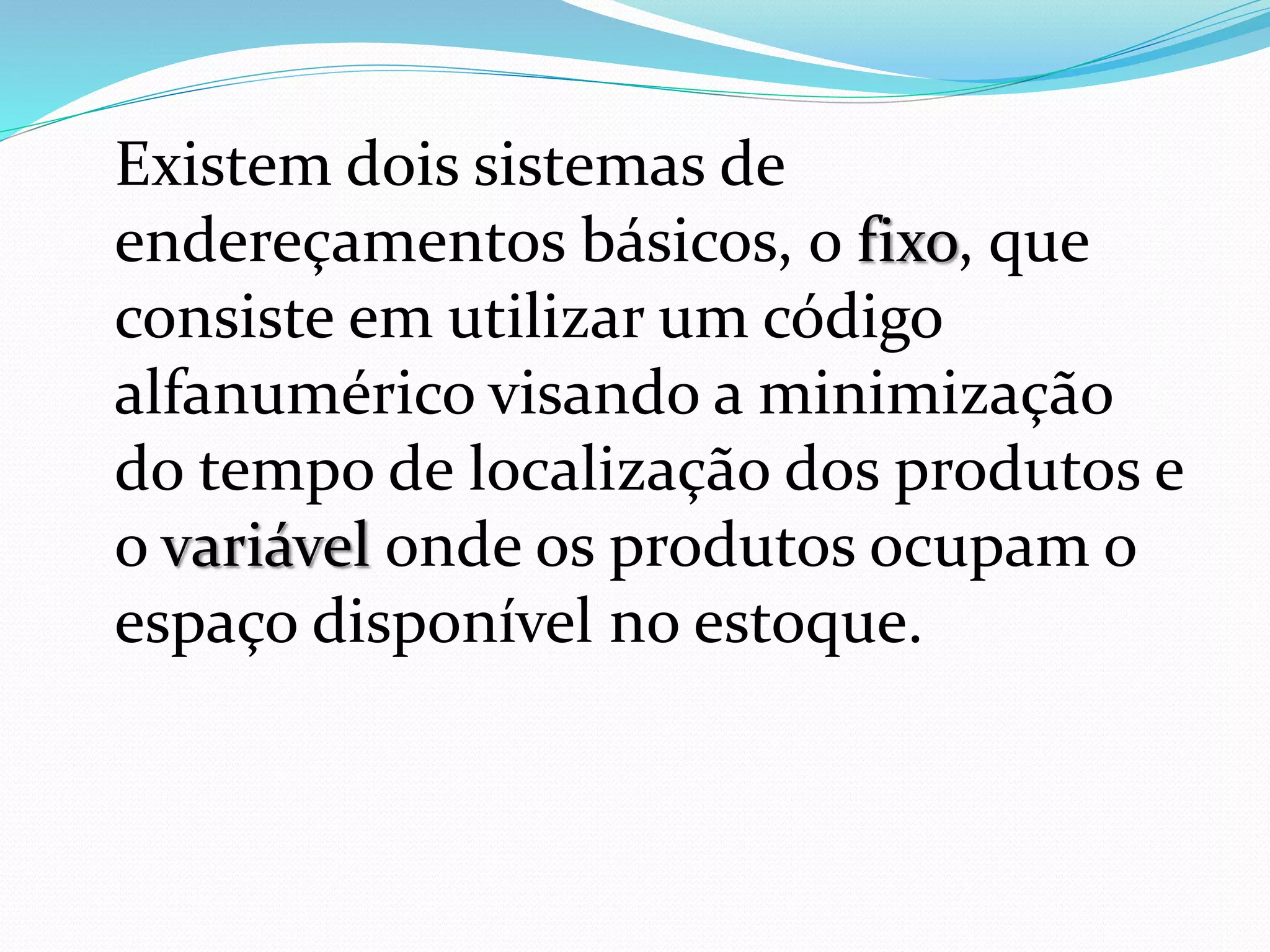 Existem dois sistemas de 
endereçamentos básicos, o fixo, que 
consiste em utilizar um código 
alfanumérico visando a minimização 
do tempo de localização dos produtos e 
o variável onde os produtos ocupam o 
espaço disponível no estoque. 
 