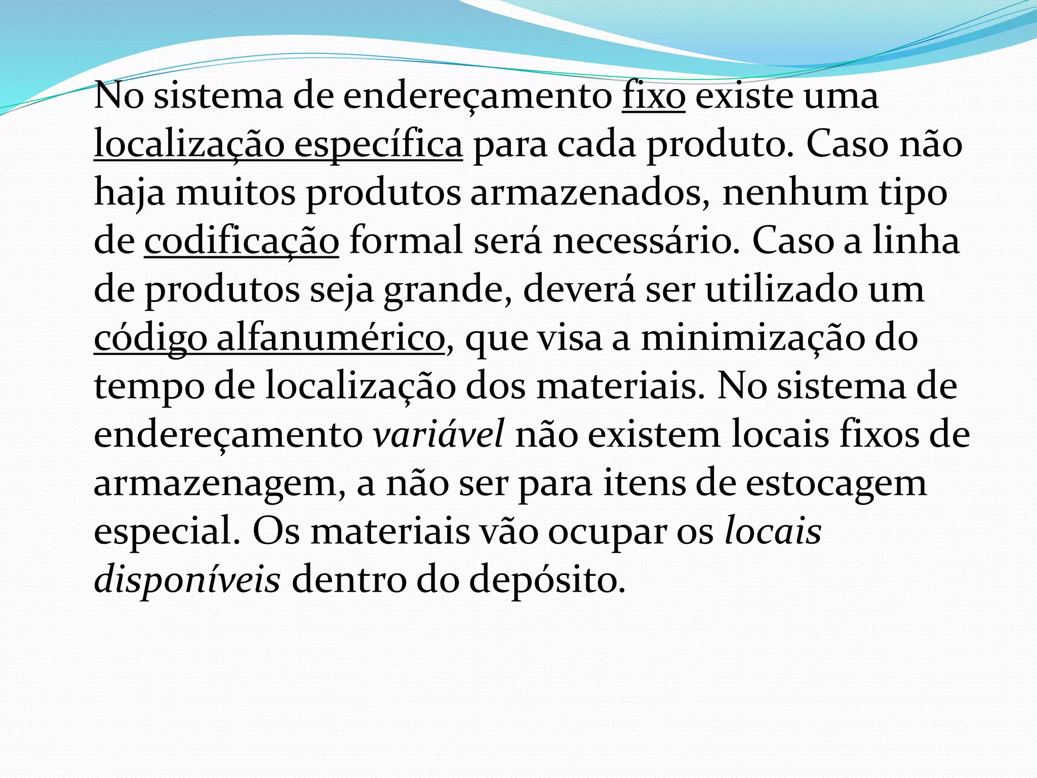No sistema de endereçamento fixo existe uma 
localização específica para cada produto. Caso não 
haja muitos produtos armazenados, nenhum tipo 
de codificação formal será necessário. Caso a linha 
de produtos seja grande, deverá ser utilizado um 
código alfanumérico, que visa a minimização do 
tempo de localização dos materiais. No sistema de 
endereçamento variável não existem locais fixos de 
armazenagem, a não ser para itens de estocagem 
especial. Os materiais vão ocupar os locais 
disponíveis dentro do depósito. 
 