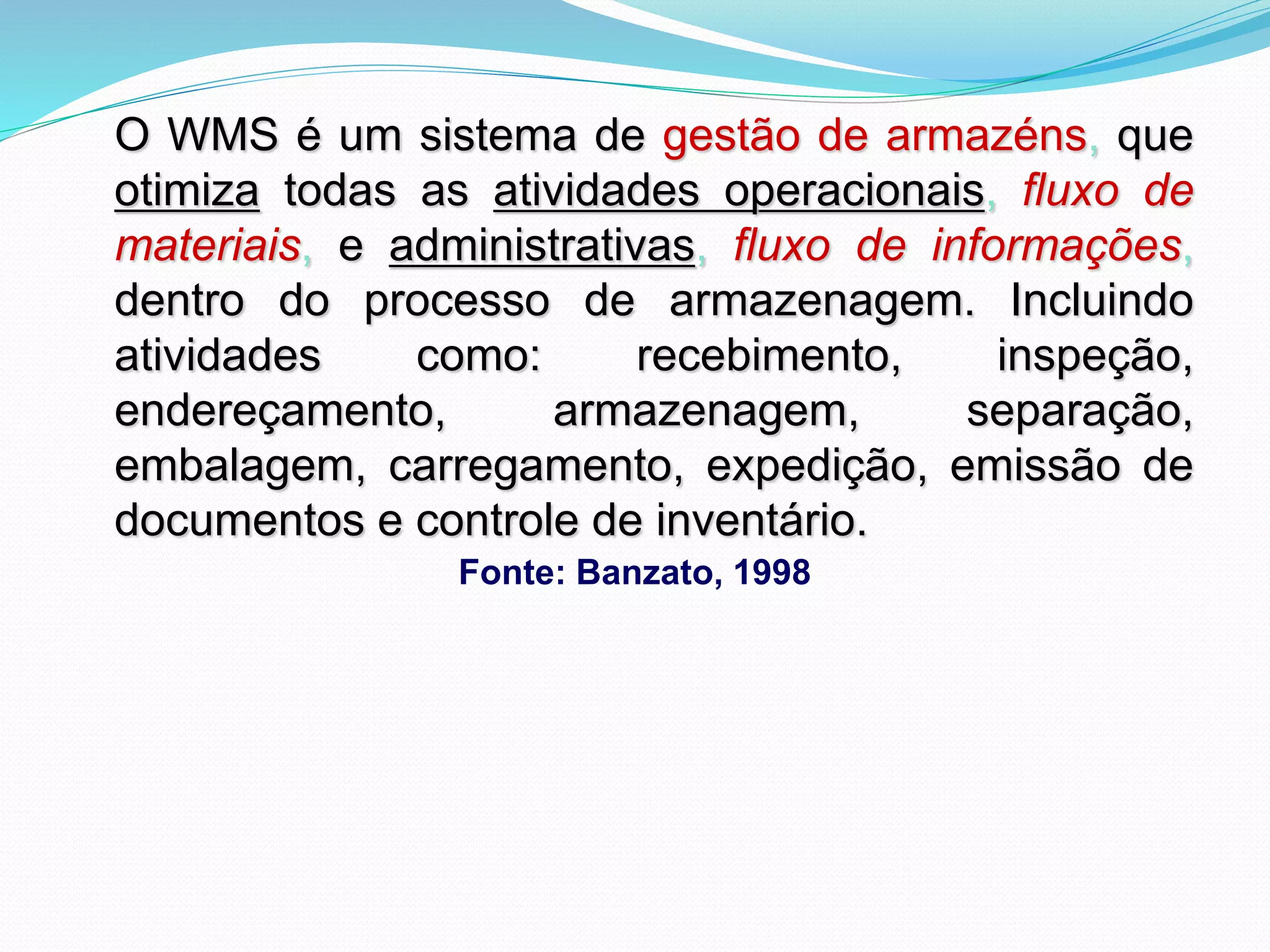 O WMS é um sistema de gestão de armazéns, que 
otimiza todas as atividades operacionais, fluxo de 
materiais, e administrativas, fluxo de informações, 
dentro do processo de armazenagem. Incluindo 
atividades como: recebimento, inspeção, 
endereçamento, armazenagem, separação, 
embalagem, carregamento, expedição, emissão de 
documentos e controle de inventário. 
Fonte: Banzato, 1998 
 