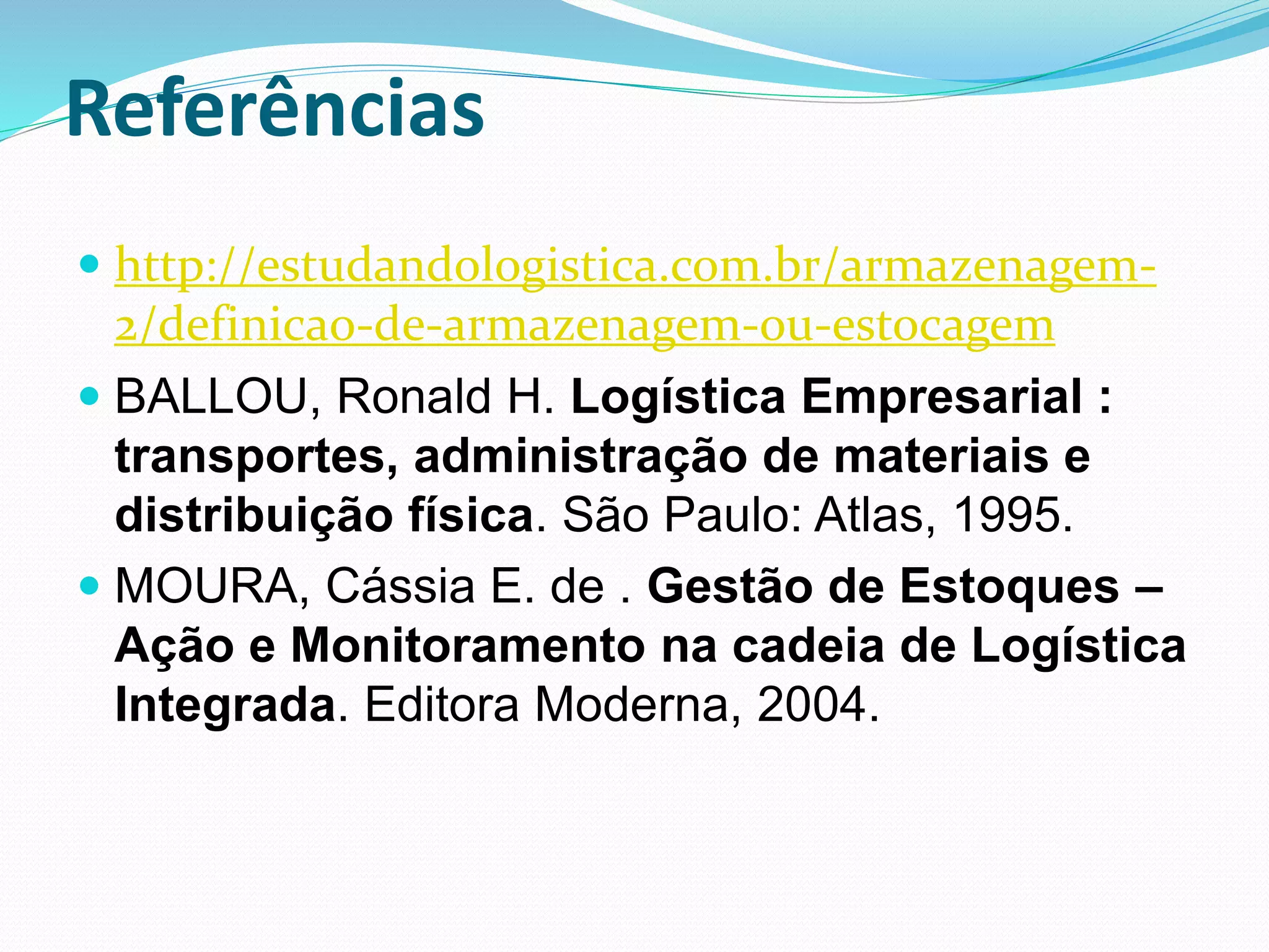 Referências 
 http://estudandologistica.com.br/armazenagem- 
2/definicao-de-armazenagem-ou-estocagem 
 BALLOU, Ronald H. Logística Empresarial : 
transportes, administração de materiais e 
distribuição física. São Paulo: Atlas, 1995. 
 MOURA, Cássia E. de . Gestão de Estoques – 
Ação e Monitoramento na cadeia de Logística 
Integrada. Editora Moderna, 2004. 
