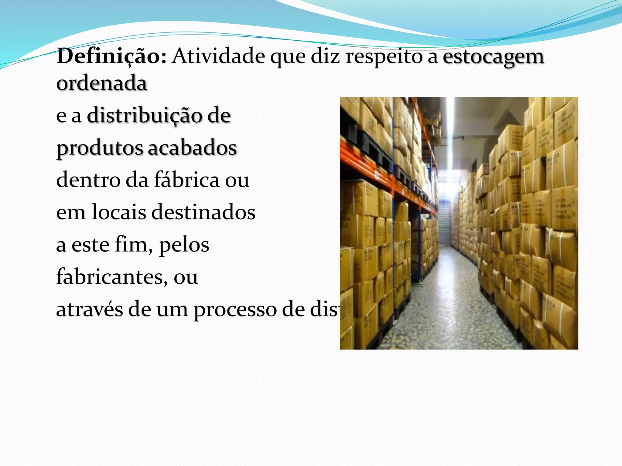 Definição: Atividade que diz respeito a estocagem 
ordenada 
e a distribuição de 
produtos acabados 
dentro da fábrica ou 
em locais destinados 
a este fim, pelos 
fabricantes, ou 
através de um processo de distribuição. 
 