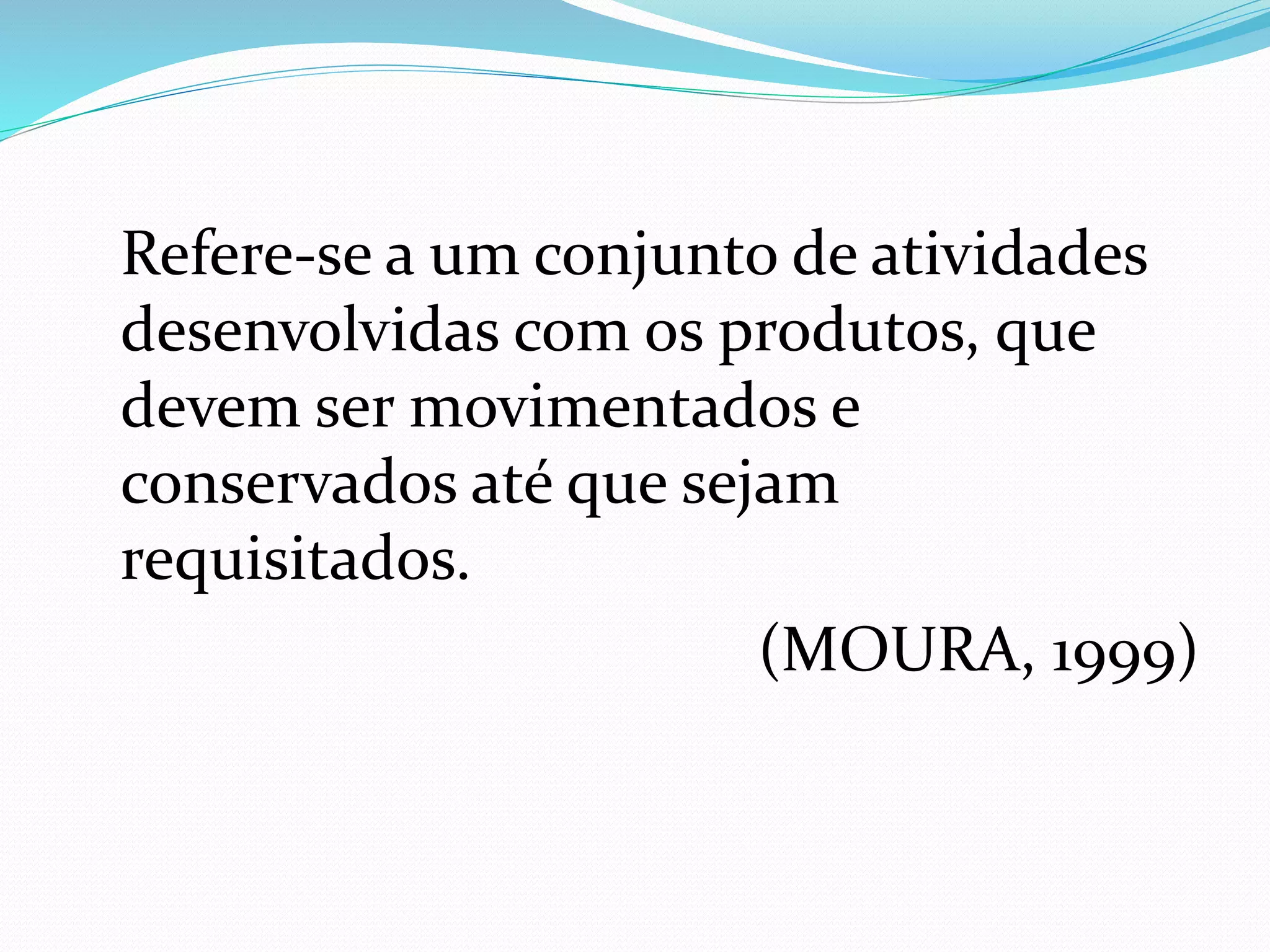 Refere-se a um conjunto de atividades 
desenvolvidas com os produtos, que 
devem ser movimentados e 
conservados até que sejam 
requisitados. 
(MOURA, 1999) 
 