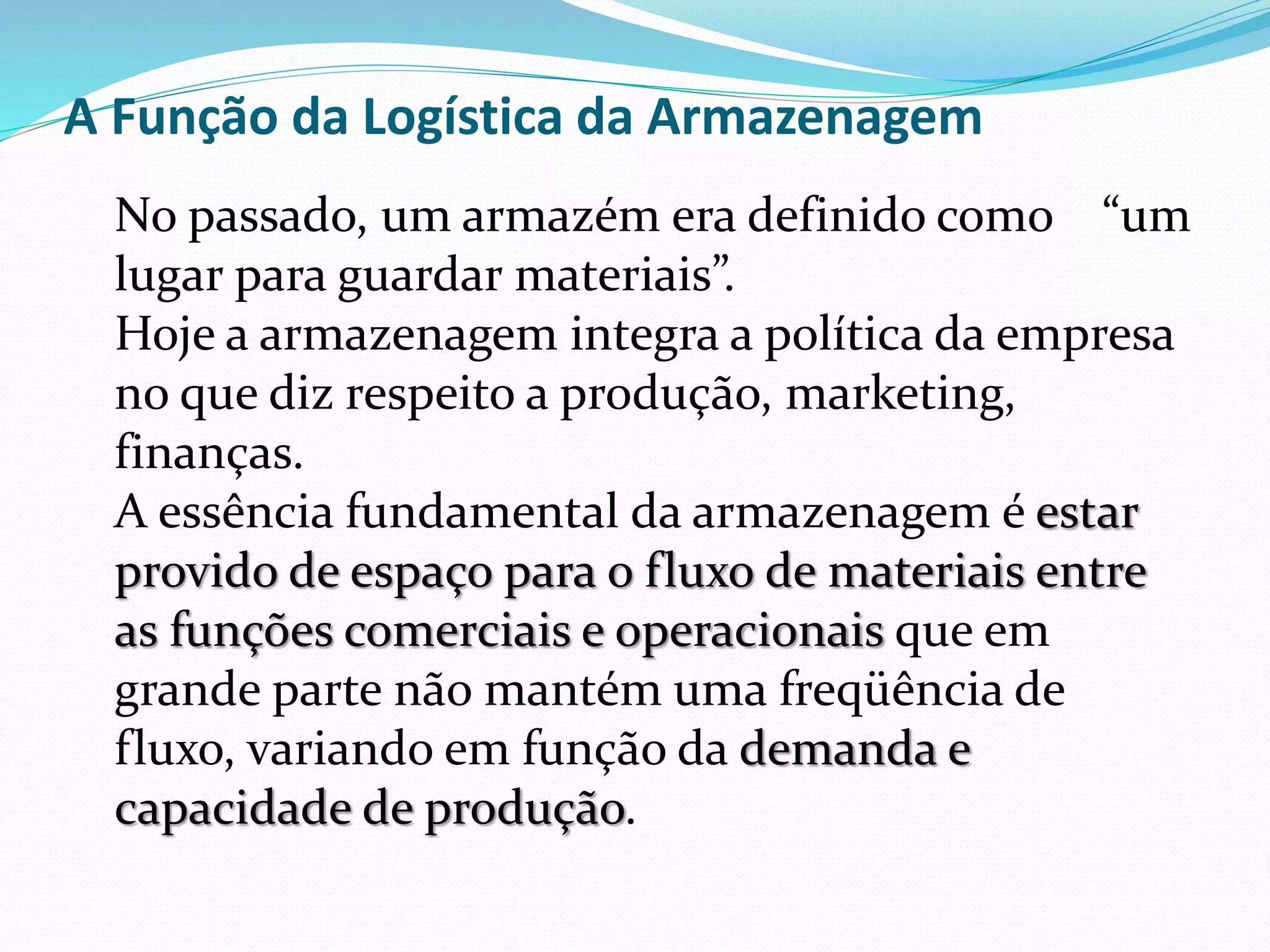 A Função da Logística da Armazenagem 
No passado, um armazém era definido como “um 
lugar para guardar materiais”. 
Hoje a armazenagem integra a política da empresa 
no que diz respeito a produção, marketing, 
finanças. 
A essência fundamental da armazenagem é estar 
provido de espaço para o fluxo de materiais entre 
as funções comerciais e operacionais que em 
grande parte não mantém uma freqüência de 
fluxo, variando em função da demanda e 
capacidade de produção. 
 
