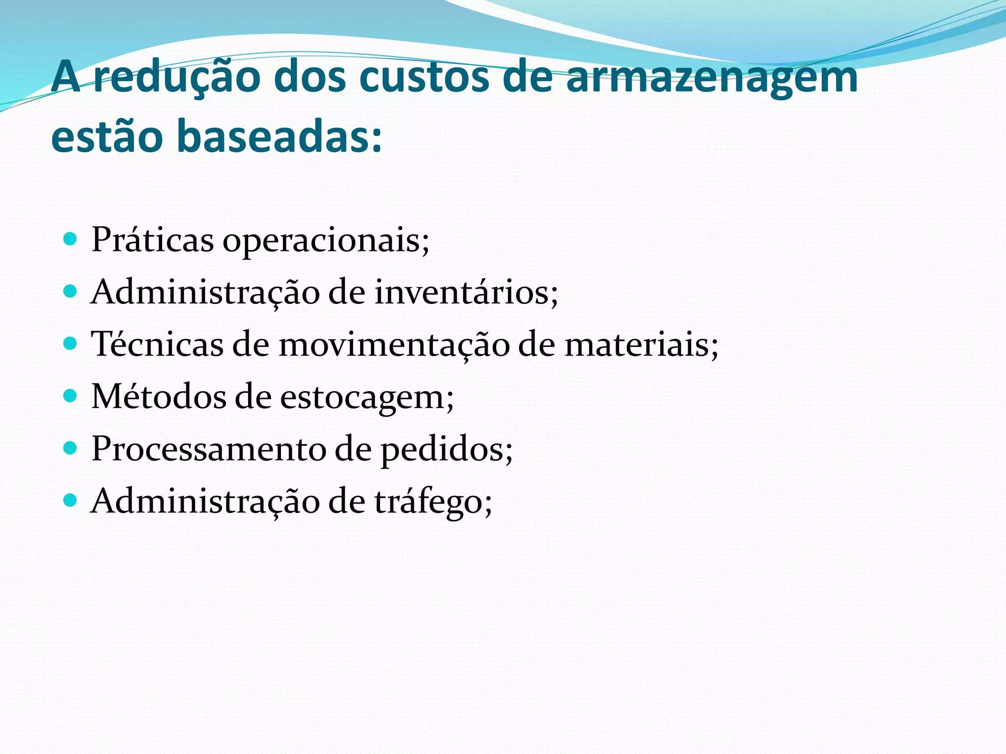 A redução dos custos de armazenagem 
estão baseadas: 
 Práticas operacionais; 
 Administração de inventários; 
 Técnicas de movimentação de materiais; 
 Métodos de estocagem; 
 Processamento de pedidos; 
 Administração de tráfego; 
 