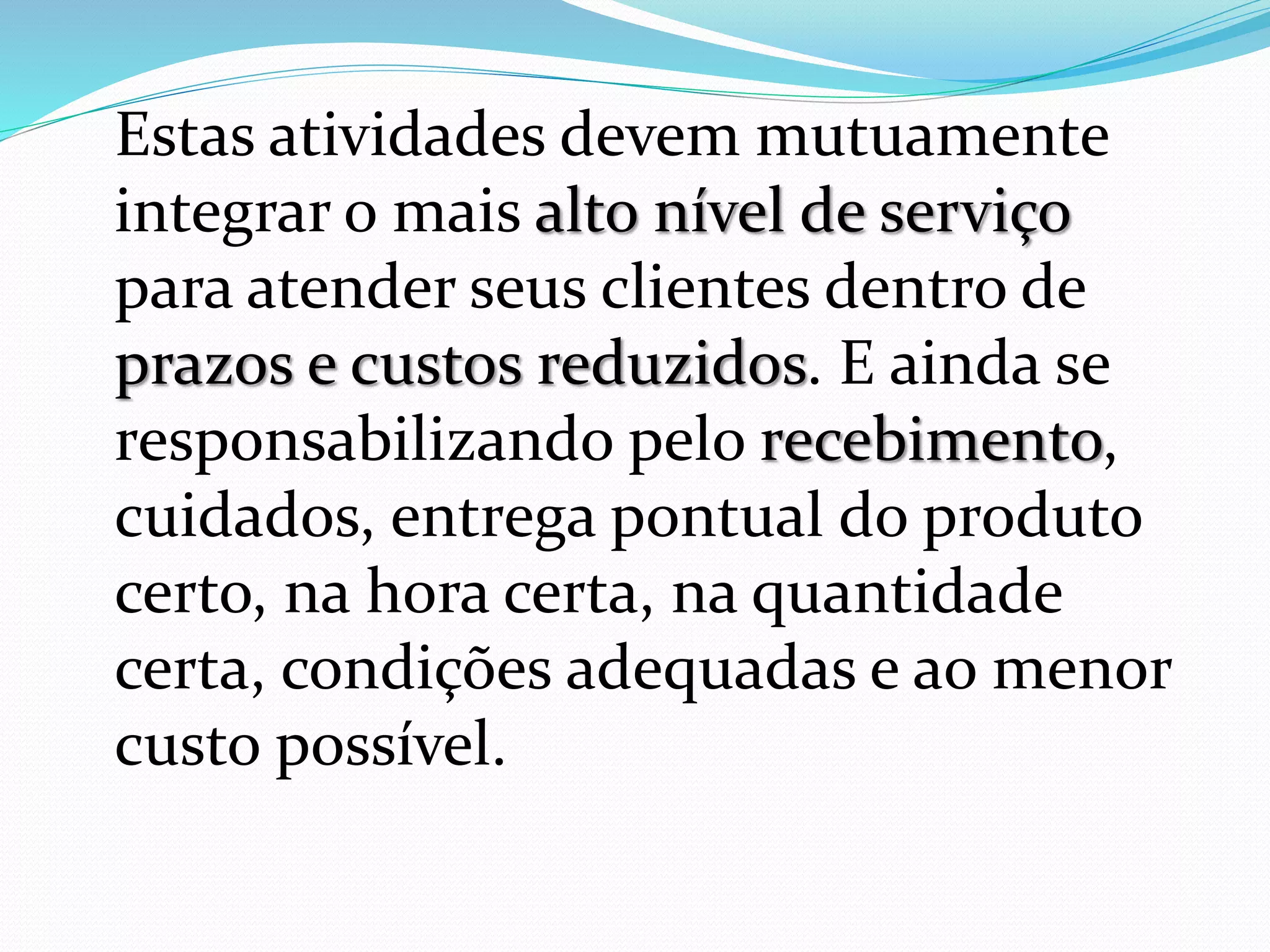 Estas atividades devem mutuamente 
integrar o mais alto nível de serviço 
para atender seus clientes dentro de 
prazos e custos reduzidos. E ainda se 
responsabilizando pelo recebimento, 
cuidados, entrega pontual do produto 
certo, na hora certa, na quantidade 
certa, condições adequadas e ao menor 
custo possível. 
 