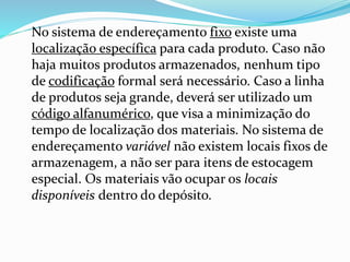 No sistema de endereçamento fixo existe uma 
localização específica para cada produto. Caso não 
haja muitos produtos armazenados, nenhum tipo 
de codificação formal será necessário. Caso a linha 
de produtos seja grande, deverá ser utilizado um 
código alfanumérico, que visa a minimização do 
tempo de localização dos materiais. No sistema de 
endereçamento variável não existem locais fixos de 
armazenagem, a não ser para itens de estocagem 
especial. Os materiais vão ocupar os locais 
disponíveis dentro do depósito. 
 