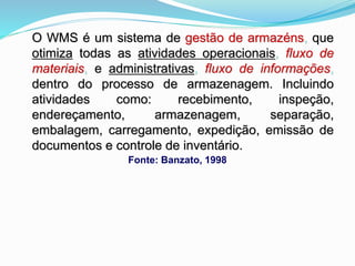 O WMS é um sistema de gestão de armazéns, que 
otimiza todas as atividades operacionais, fluxo de 
materiais, e administrativas, fluxo de informações, 
dentro do processo de armazenagem. Incluindo 
atividades como: recebimento, inspeção, 
endereçamento, armazenagem, separação, 
embalagem, carregamento, expedição, emissão de 
documentos e controle de inventário. 
Fonte: Banzato, 1998 
 