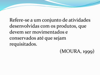 Refere-se a um conjunto de atividades 
desenvolvidas com os produtos, que 
devem ser movimentados e 
conservados até que sejam 
requisitados. 
(MOURA, 1999) 
 