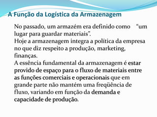 A Função da Logística da Armazenagem 
No passado, um armazém era definido como “um 
lugar para guardar materiais”. 
Hoje a armazenagem integra a política da empresa 
no que diz respeito a produção, marketing, 
finanças. 
A essência fundamental da armazenagem é estar 
provido de espaço para o fluxo de materiais entre 
as funções comerciais e operacionais que em 
grande parte não mantém uma freqüência de 
fluxo, variando em função da demanda e 
capacidade de produção. 
 