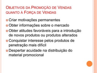 OBJETIVOS DA PROMOÇÃO DE VENDAS
QUANTO À FORÇA DE VENDAS
 Criar motivações permanentes
 Obter informações sobre o mercado
 Obter atitudes favoráveis para a introdução
de novos produtos ou produtos alterados
 Conquistar interesse pelos produtos de
penetração mais difícil
 Despertar acuidade na distribuição do
material promocional
 