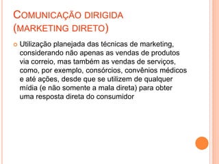 COMUNICAÇÃO DIRIGIDA
(MARKETING DIRETO)
 Utilização planejada das técnicas de marketing,
considerando não apenas as vendas de produtos
via correio, mas também as vendas de serviços,
como, por exemplo, consórcios, convênios médicos
e até ações, desde que se utilizem de qualquer
mídia (e não somente a mala direta) para obter
uma resposta direta do consumidor
 