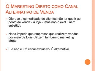 O MARKETING DIRETO COMO CANAL
ALTERNATIVO DE VENDA
 Oferece a comodidade do clientes não ter que ir ao
ponto de venda - a loja -, mas não o exclui nem
substitui;
 Nada impede que empresas que realizem vendas
por meio de lojas utilizem também o marketing
direto;
 Ele não é um canal exclusivo. É alternativo.
 
