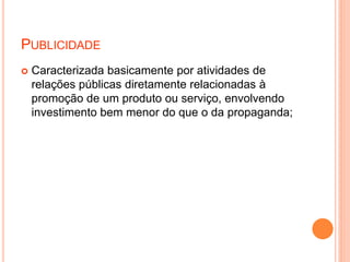PUBLICIDADE
 Caracterizada basicamente por atividades de
relações públicas diretamente relacionadas à
promoção de um produto ou serviço, envolvendo
investimento bem menor do que o da propaganda;
 