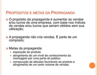 PROPÓSITOS E METAS DA PROPAGANDA
 O propósito da propaganda é aumentar as vendas
e/ou lucros de uma empresa, com base nos índices
de vendas e/ou lucros que seriam obtidos sem sua
utilização;
 A propaganda não cria vendas. É parte de um
composto;
 Metas da propaganda:
 exposição do produto
 atingimento de um nível de conhecimento da
mensagem por uma parte do público
 consecução de atitudes favoráveis ao produto e
atingimento de um certo volume de vendas.
 