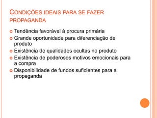 CONDIÇÕES IDEAIS PARA SE FAZER
PROPAGANDA
 Tendência favorável à procura primária
 Grande oportunidade para diferenciação de
produto
 Existência de qualidades ocultas no produto
 Existência de poderosos motivos emocionais para
a compra
 Disponibilidade de fundos suficientes para a
propaganda
 