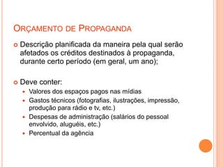 ORÇAMENTO DE PROPAGANDA
 Descrição planificada da maneira pela qual serão
afetados os créditos destinados à propaganda,
durante certo período (em geral, um ano);
 Deve conter:
 Valores dos espaços pagos nas mídias
 Gastos técnicos (fotografias, ilustrações, impressão,
produção para rádio e tv, etc.)
 Despesas de administração (salários do pessoal
envolvido, aluguéis, etc.)
 Percentual da agência
 