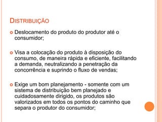 DISTRIBUIÇÃO
 Deslocamento do produto do produtor até o
consumidor;
 Visa a colocação do produto à disposição do
consumo, de maneira rápida e eficiente, facilitando
a demanda, neutralizando a penetração da
concorrência e suprindo o fluxo de vendas;
 Exige um bom planejamento - somente com um
sistema de distribuição bem planejado e
cuidadosamente dirigido, os produtos são
valorizados em todos os pontos do caminho que
separa o produtor do consumidor;
 