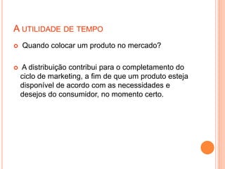A UTILIDADE DE TEMPO
 Quando colocar um produto no mercado?
 A distribuição contribui para o completamento do
ciclo de marketing, a fim de que um produto esteja
disponível de acordo com as necessidades e
desejos do consumidor, no momento certo.
 