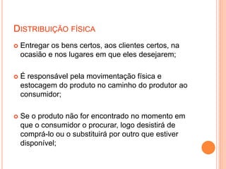 DISTRIBUIÇÃO FÍSICA
 Entregar os bens certos, aos clientes certos, na
ocasião e nos lugares em que eles desejarem;
 É responsável pela movimentação física e
estocagem do produto no caminho do produtor ao
consumidor;
 Se o produto não for encontrado no momento em
que o consumidor o procurar, logo desistirá de
comprá-lo ou o substituirá por outro que estiver
disponível;
 