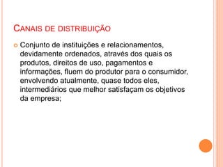 CANAIS DE DISTRIBUIÇÃO
 Conjunto de instituições e relacionamentos,
devidamente ordenados, através dos quais os
produtos, direitos de uso, pagamentos e
informações, fluem do produtor para o consumidor,
envolvendo atualmente, quase todos eles,
intermediários que melhor satisfaçam os objetivos
da empresa;
 