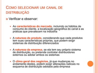 COMO SELECIONAR UM CANAL DE
DISTRIBUIÇÃO
 Verificar e observar:
 As características do mercado, incluindo os hábitos de
consumo do cliente, a localização geográfica do canal e as
práticas que prevalecem na indústria
 A natureza do produto, considerando que cada produtos
tem suas características próprias, que podem exigir
sistemas de distribuição diferenciados
 A natureza da empresa, se ela tem seu próprio sistema
de distribuição, ou pretende contratar distribuidores
externos ou adotar ambos os sistemas
 O clima geral dos negócios, já que mudanças no
andamento destes, podem exigir alterações radicais no
esquema de distribuição adotado pela empresa
 
