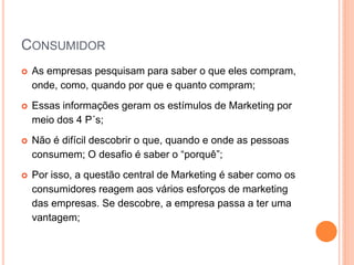 CONSUMIDOR
 As empresas pesquisam para saber o que eles compram,
onde, como, quando por que e quanto compram;
 Essas informações geram os estímulos de Marketing por
meio dos 4 P´s;
 Não é difícil descobrir o que, quando e onde as pessoas
consumem; O desafio é saber o “porquê”;
 Por isso, a questão central de Marketing é saber como os
consumidores reagem aos vários esforços de marketing
das empresas. Se descobre, a empresa passa a ter uma
vantagem;
 