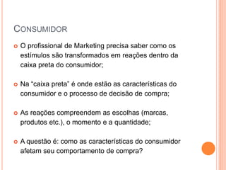 CONSUMIDOR
 O profissional de Marketing precisa saber como os
estímulos são transformados em reações dentro da
caixa preta do consumidor;
 Na “caixa preta” é onde estão as características do
consumidor e o processo de decisão de compra;
 As reações compreendem as escolhas (marcas,
produtos etc.), o momento e a quantidade;
 A questão é: como as características do consumidor
afetam seu comportamento de compra?
 