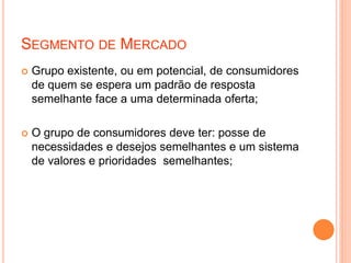SEGMENTO DE MERCADO
 Grupo existente, ou em potencial, de consumidores
de quem se espera um padrão de resposta
semelhante face a uma determinada oferta;
 O grupo de consumidores deve ter: posse de
necessidades e desejos semelhantes e um sistema
de valores e prioridades semelhantes;
 