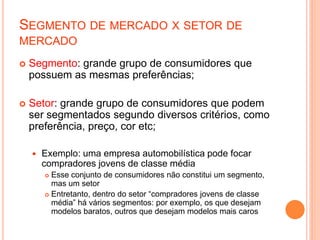 SEGMENTO DE MERCADO X SETOR DE
MERCADO
 Segmento: grande grupo de consumidores que
possuem as mesmas preferências;
 Setor: grande grupo de consumidores que podem
ser segmentados segundo diversos critérios, como
preferência, preço, cor etc;
 Exemplo: uma empresa automobilística pode focar
compradores jovens de classe média
 Esse conjunto de consumidores não constitui um segmento,
mas um setor
 Entretanto, dentro do setor “compradores jovens de classe
média” há vários segmentos: por exemplo, os que desejam
modelos baratos, outros que desejam modelos mais caros
 
