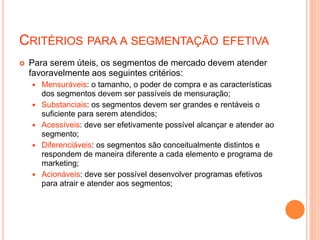 CRITÉRIOS PARA A SEGMENTAÇÃO EFETIVA
 Para serem úteis, os segmentos de mercado devem atender
favoravelmente aos seguintes critérios:
 Mensuráveis: o tamanho, o poder de compra e as características
dos segmentos devem ser passíveis de mensuração;
 Substanciais: os segmentos devem ser grandes e rentáveis o
suficiente para serem atendidos;
 Acessíveis: deve ser efetivamente possível alcançar e atender ao
segmento;
 Diferenciáveis: os segmentos são conceitualmente distintos e
respondem de maneira diferente a cada elemento e programa de
marketing;
 Acionáveis: deve ser possível desenvolver programas efetivos
para atrair e atender aos segmentos;
 