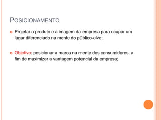  Projetar o produto e a imagem da empresa para ocupar um
lugar diferenciado na mente do público-alvo;
 Objetivo: posicionar a marca na mente dos consumidores, a
fim de maximizar a vantagem potencial da empresa;
POSICIONAMENTO
 