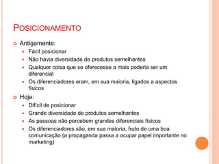 POSICIONAMENTO
 Antigamente:
 Fácil posicionar
 Não havia diversidade de produtos semelhantes
 Qualquer coisa que se oferecesse a mais poderia ser um
diferencial
 Os diferenciadores eram, em sua maioria, ligados a aspectos
físicos
 Hoje:
 Difícil de posicionar
 Grande diversidade de produtos semelhantes
 As pessoas não percebem grandes diferenciais físicos
 Os diferenciadores são, em sua maioria, fruto de uma boa
comunicação (a propaganda passa a ocupar papel importante no
marketing)
 