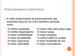 • A melhor qualidade
• O melhor desempenho
• A maior confiabilidade
• A maior durabilidade
• A maior segurança
• A maior velocidade
• O maior valor pelo preço pago
• O menor preço
• O maior prestígio
• O melhor estilo ou projeto
• A maior facilidade de uso
• A maior conveniência
POSICIONAMENTO ESPECÍFICO
 A visão predominante de posicionamento das
empresas deve ter um único benefício principal,
como:
 