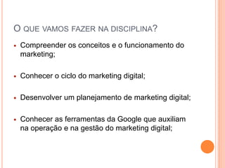 O QUE VAMOS FAZER NA DISCIPLINA?
 Compreender os conceitos e o funcionamento do
marketing;
 Conhecer o ciclo do marketing digital;
 Desenvolver um planejamento de marketing digital;
 Conhecer as ferramentas da Google que auxiliam
na operação e na gestão do marketing digital;
 